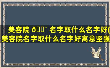 美容院 🐴 名字取什么名字好(美容院名字取什么名字好寓意坚强)